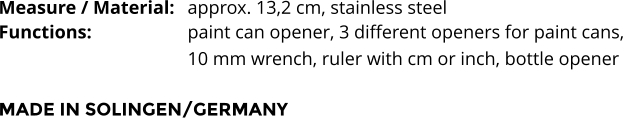 Measure / Material:	approx. 13,2 cm, stainless steel Functions:			paint can opener, 3 different openers for paint cans,  10 mm wrench, ruler with cm or inch, bottle opener   MADE IN SOLINGEN/GERMANY