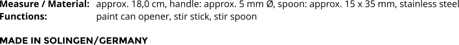 Measure / Material:	approx. 18,0 cm, handle: approx. 5 mm Ø, spoon: approx. 15 x 35 mm, stainless steel Functions:			paint can opener, stir stick, stir spoon  MADE IN SOLINGEN/GERMANY