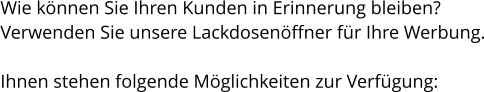 Wie können Sie Ihren Kunden in Erinnerung bleiben? Verwenden Sie unsere Lackdosenöffner für Ihre Werbung.  Ihnen stehen folgende Möglichkeiten zur Verfügung: