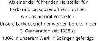 Als einer der führenden Hersteller für  Farb- und Lackdosenöffner möchten  wir uns hiermit vorstellen. Unsere Lackdosenöffner werden bereits in der  3. Gerneration seit 1938 zu 100% in unserem Werk in Solingen gefertigt.